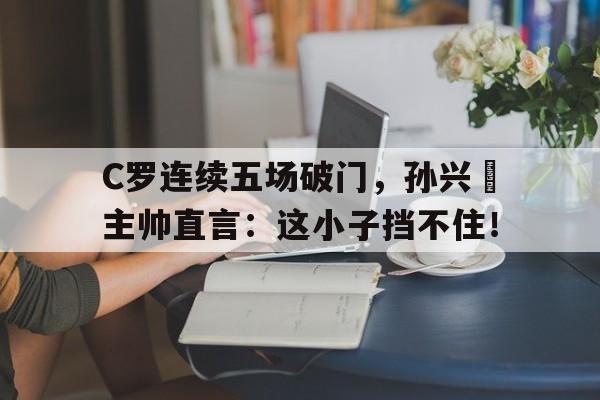 C罗连续五场破门，孙兴慜主帅直言：这小子挡不住！